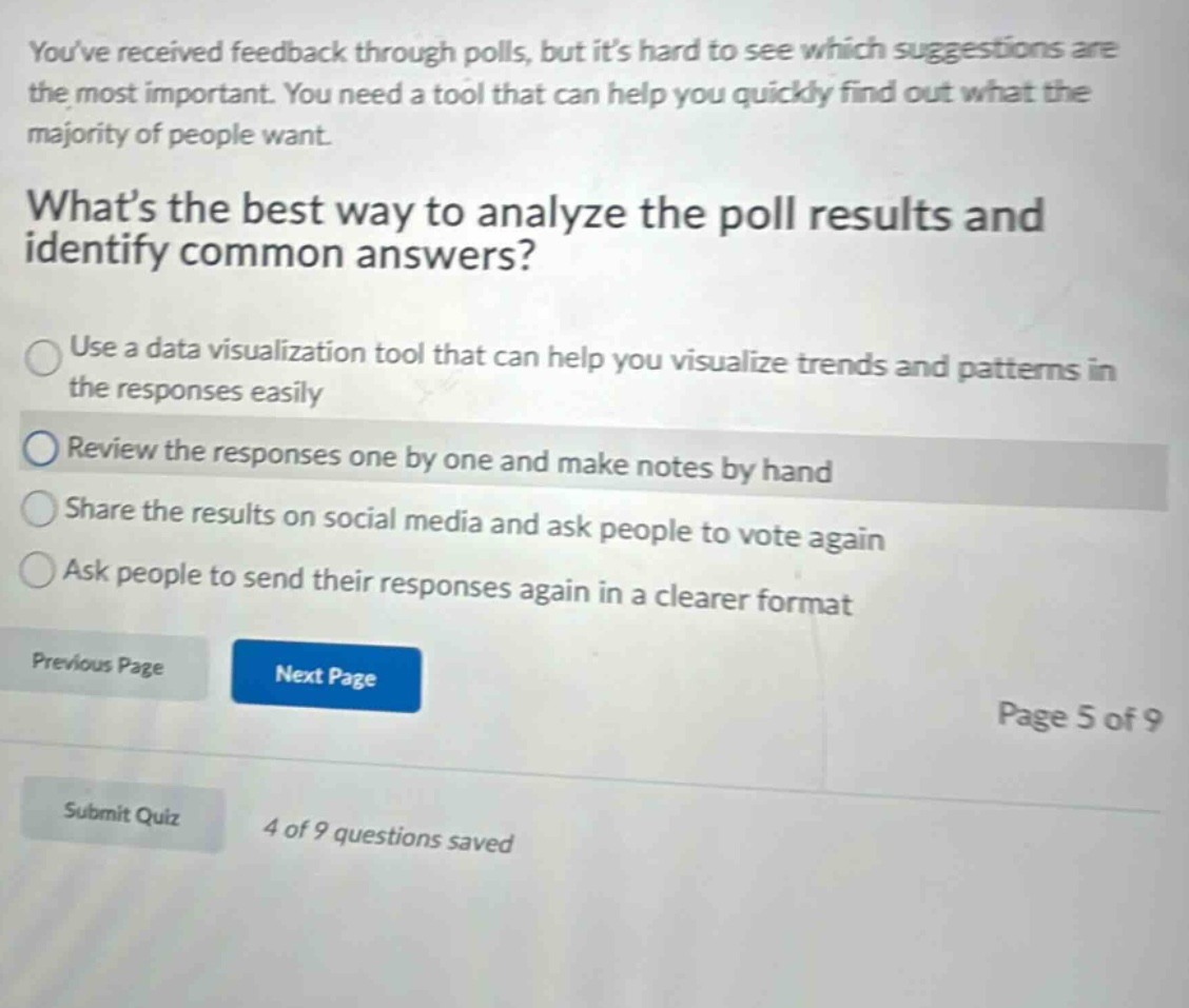 youve received feedback through polls, but its hard to see which suggestions are the most important. you need a tool that can help you quickly find out what the majority of people want. whats the best way to analyze the poll results and identify common answers? use a data visualization tool that can help you visualize trends and patterns in the responses easily review the responses one by one and make notes by hand share the results on social media and ask people to vote again ask people to send their responses again in a clearer format previous page next page page 5 of 9 submit quiz 4 of 9 questions saved