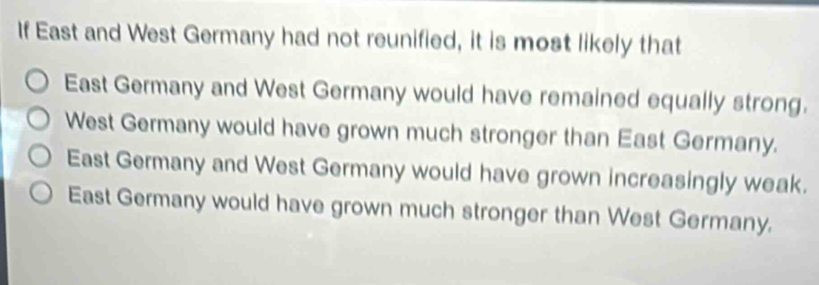 if east and west germany had not reunified, it is most likely that\no east germany and west germany would have remained equally strong.\no west germany would have grown much stronger than east germany.\no east germany and west germany would have grown increasingly weak.\no east germany would have grown much stronger than west germany.