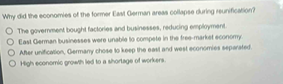 why did the economies of the former east german areas collapse during reunification? the government bought factories and businesses, reducing employment. east german businesses were unable to compete in the free - market economy. after unification, germany chose to keep the east and west economies separated. high economic growth led to a shortage of workers.