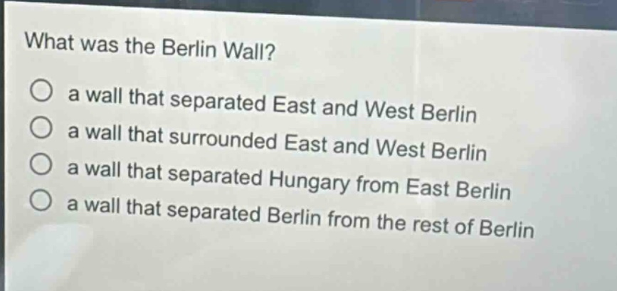 what was the berlin wall?\no a wall that separated east and west berlin\no a wall that surrounded east and west berlin\no a wall that separated hungary from east berlin\no a wall that separated berlin from the rest of berlin