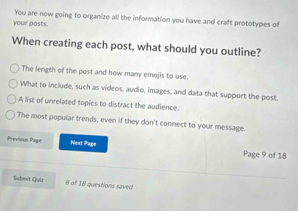 you are now going to organize all the information you have and craft prototypes of your posts. when creating each post, what should you outline? the length of the post and how many emojis to use. what to include, such as videos, audio, images, and data that support the post. a list of unrelated topics to distract the audience. the most popular trends, even if they dont connect to your message. previous page next page page 9 of 18 submit quiz 8 of 18 questions saved