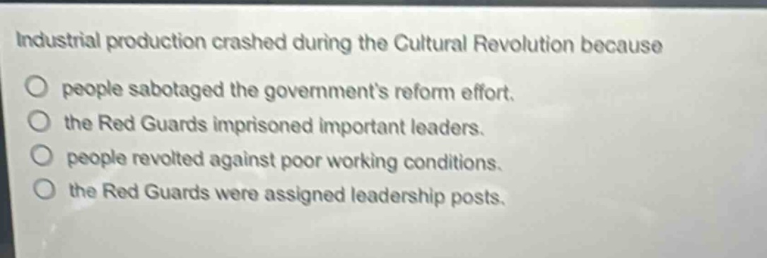 industrial production crashed during the cultural revolution because\no people sabotaged the governments reform effort.\no the red guards imprisoned important leaders.\no people revolted against poor working conditions.\no the red guards were assigned leadership posts.