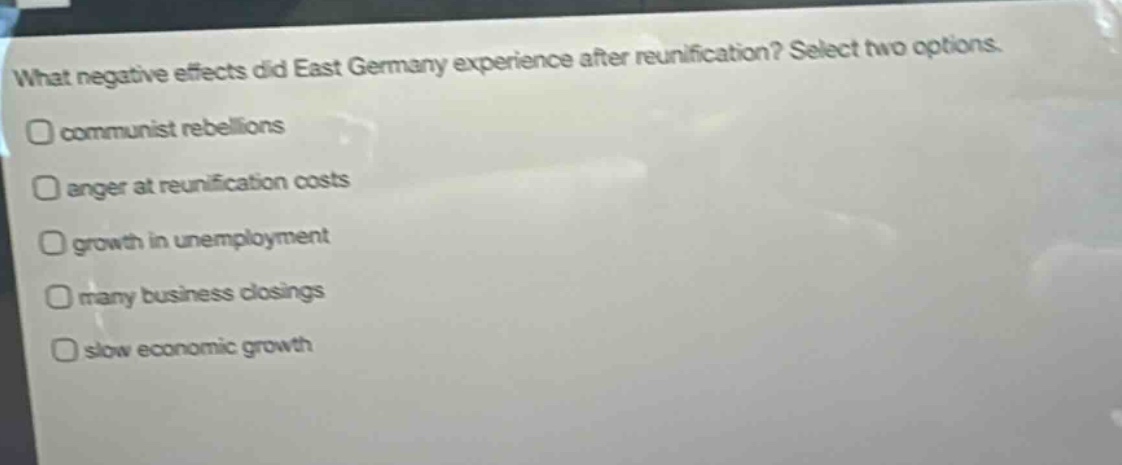 what negative effects did east germany experience after reunification? select two options. communist rebellions anger at reunification costs growth in unemployment many business closings slow economic growth