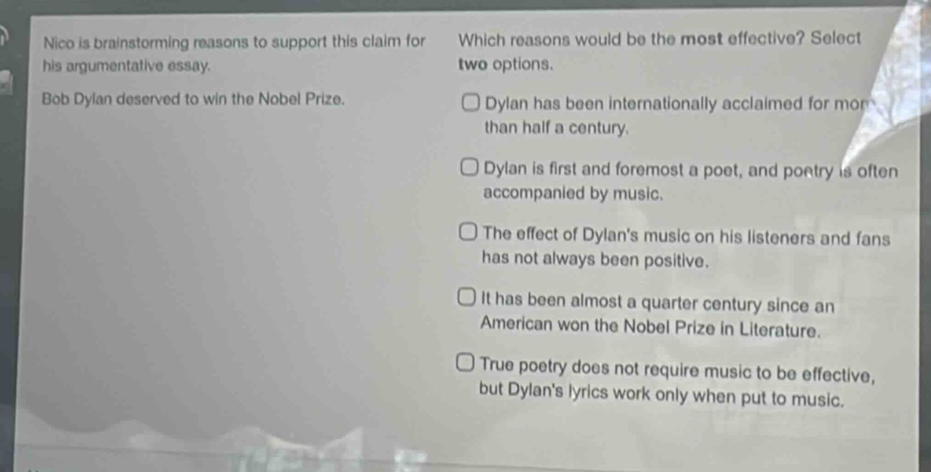 nico is brainstorming reasons to support this claim for his argumentative essay. bob dylan deserved to win the nobel prize. which reasons would be the most effective? select two options. dylan has been internationally acclaimed for more than half a century. dylan is first and foremost a poet, and poetry is often accompanied by music. the effect of dylans music on his listeners and fans has not always been positive. it has been almost a quarter century since an american won the nobel prize in literature. true poetry does not require music to be effective, but dylans lyrics work only when put to music.