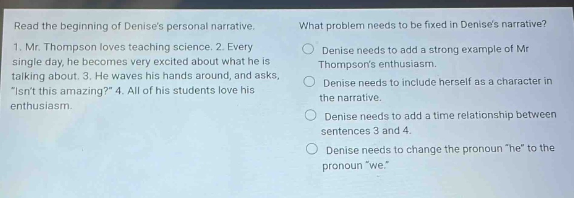 read the beginning of denises personal narrative. 1. mr. thompson loves teaching science. 2. every single day, he becomes very excited about what he is talking about. 3. he waves his hands around, and asks, \isnt this amazing?\ 4. all of his students love his enthusiasm. what problem needs to be fixed in denises narrative? denise needs to add a strong example of mr thompsons enthusiasm. denise needs to include herself as a character in the narrative. denise needs to add a time relationship between sentences 3 and 4. denise needs to change the pronoun \he\ to the pronoun \we.\