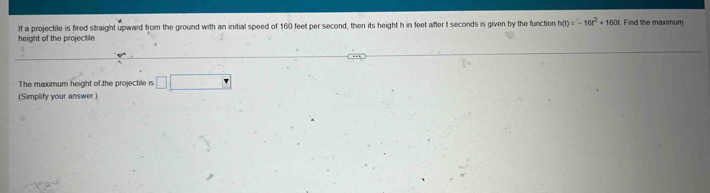 if a projectile is fired straight upward from the ground with an initial speed of 160 feet per second, then its height h in feet after t seconds is given by the function h(t)= - 16t² + 160t. find the maximum height of the projectile. the maximum height of the projectile is (simplify your answer.)