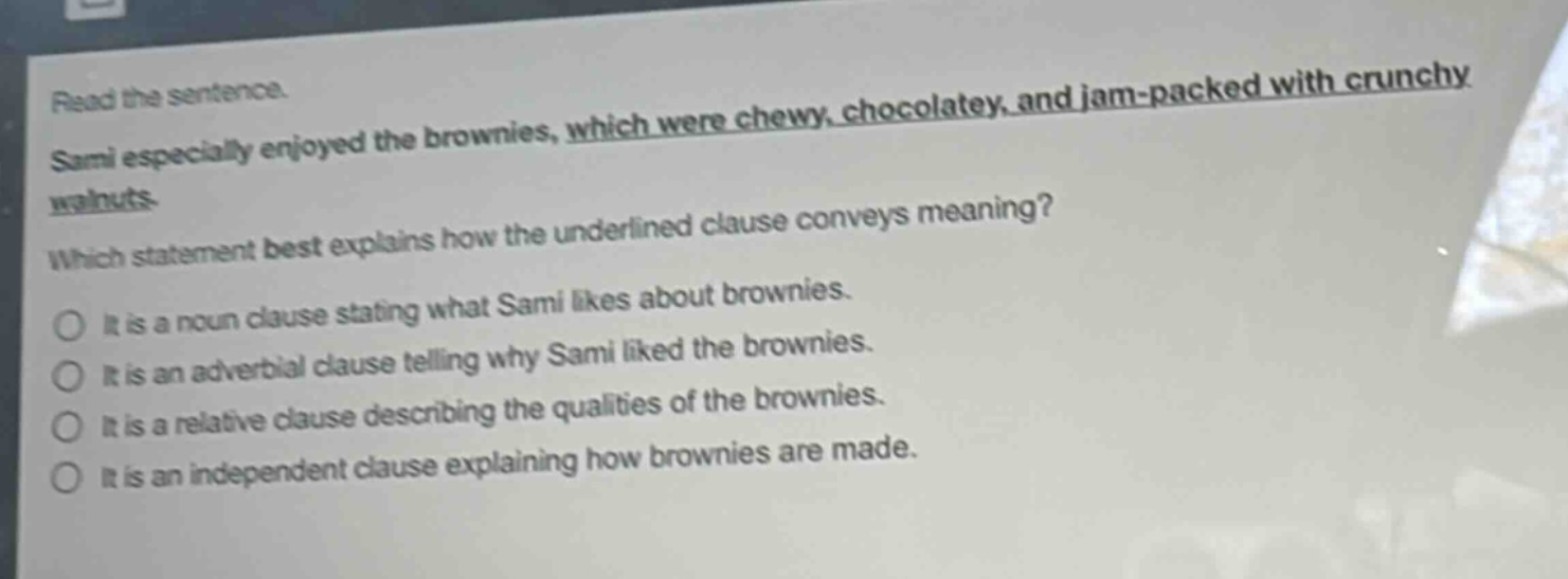 read the sentence. sami especially enjoyed the brownies, which were chewy, chocolatey, and jam - packed with crunchy walnuts. which statement best explains how the underlined clause conveys meaning? it is a noun clause stating what sami likes about brownies. it is an adverbial clause telling why sami liked the brownies. it is a relative clause describing the qualities of the brownies. it is an independent clause explaining how brownies are made.