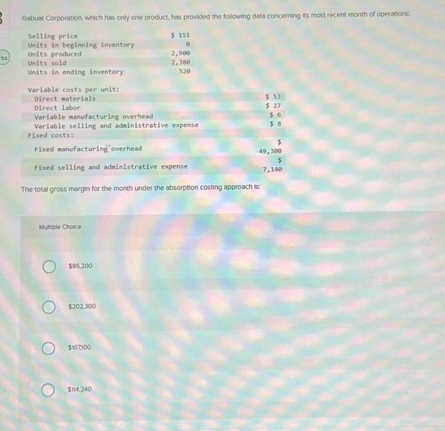 gabuat corporation, which has only one product, has provided the following data concerning its most recent month of operations: selling price $151 units in beginning inventory 0 units produced 2,900 units sold 2,380 units in ending inventory 520 variable costs per unit: direct materials $53 direct labor $27 variable manufacturing overhead $6 variable selling and administrative expense $8 fixed costs: fixed manufacturing overhead $49,300 fixed selling and administrative expense $7,140 the total gross margin for the month under the absorption costing approach is: multiple choice $95,200 $202,300 $107,100 $114,240