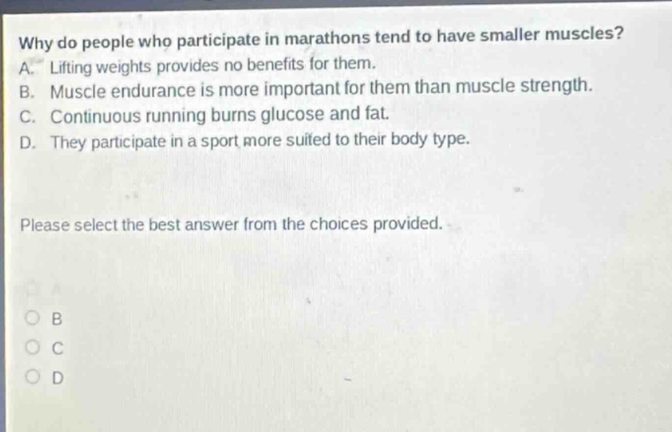 why do people who participate in marathons tend to have smaller muscles? a. lifting weights provides no benefits for them. b. muscle endurance is more important for them than muscle strength. c. continuous running burns glucose and fat. d. they participate in a sport more suited to their body type. please select the best answer from the choices provided.