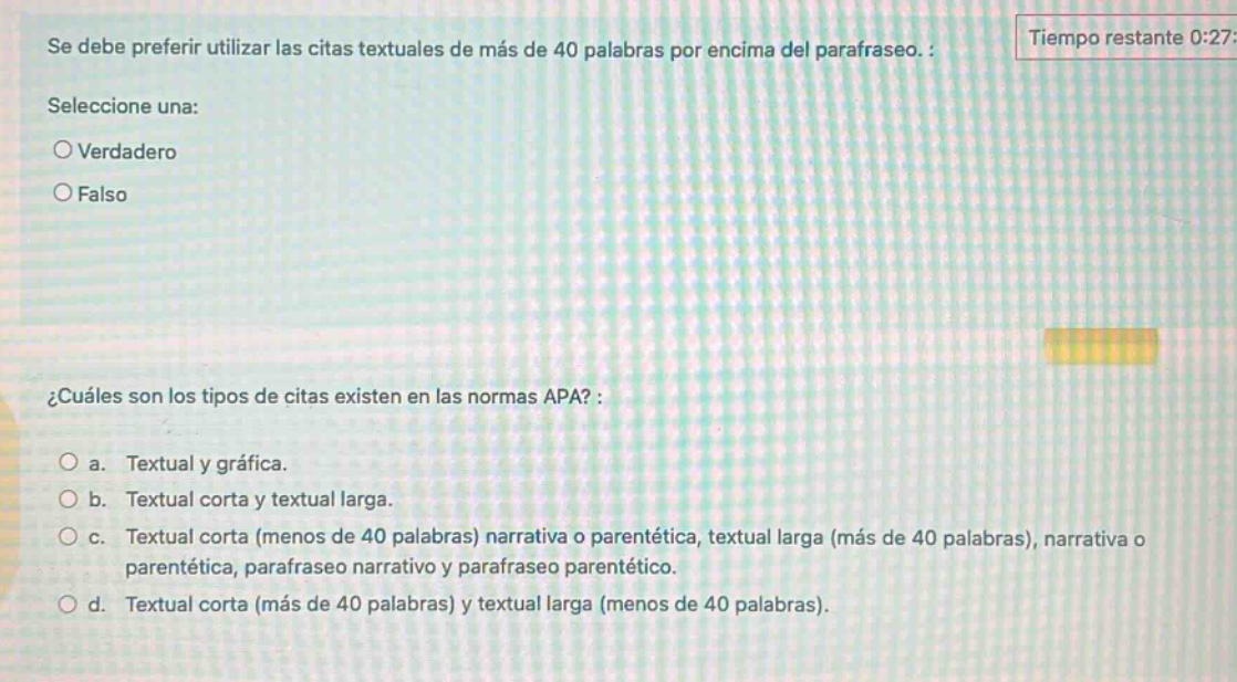 se debe preferir utilizar las citas textuales de más de 40 palabras por encima del parafraseo. :\nseleccione una:\n○ verdadero\n○ falso\n\n¿cuáles son los tipos de citas existen en las normas apa? :\n○ a. textual y gráfica.\n○ b. textual corta y textual larga.\n○ c. textual corta (menos de 40 palabras) narrativa o parentética, textual larga (más de 40 palabras), narrativa o parentética, parafraseo narrativo y parafraseo parentético.\n○ d. textual corta (más de 40 palabras) y textual larga (menos de 40 palabras).