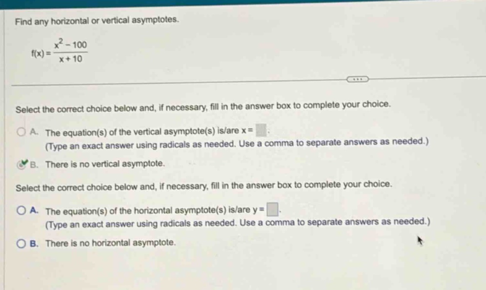 find any horizontal or vertical asymptotes. f(x) = (x² - 100)/(x + 10) select the correct choice below and, if necessary, fill in the answer box to complete your choice. a. the equation(s) of the vertical asymptote(s) is/are x = (type an exact answer using radicals as needed. use a comma to separate answers as needed.) b. there is no vertical asymptote. select the correct choice below and, if necessary, fill in the answer box to complete your choice. a. the equation(s) of the horizontal asymptote(s) is/are y = (type an exact answer using radicals as needed. use a comma to separate answers as needed.) b. there is no horizontal asymptote.