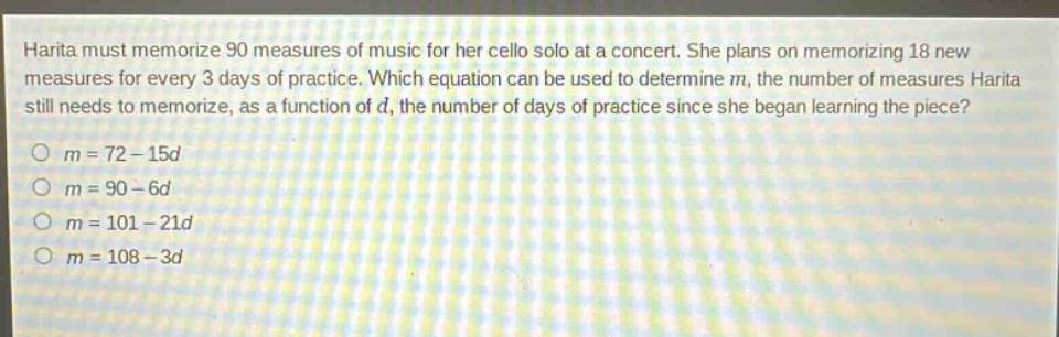 harita must memorize 90 measures of music for her cello solo at a concert. she plans on memorizing 18 new measures for every 3 days of practice. which equation can be used to determine m, the number of measures harita still needs to memorize, as a function of d, the number of days of practice since she began learning the piece?\no m = 72 - 15d\no m = 90 - 6d\no m = 101 - 21d\no m = 108 - 3d