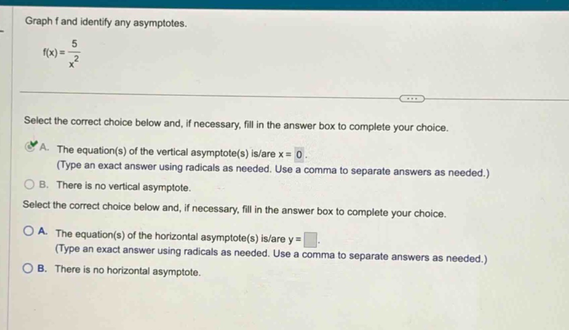 graph f and identify any asymptotes. f(x) = 5 / x^2 select the correct choice below and, if necessary, fill in the answer box to complete your choice. a. the equation(s) of the vertical asymptote(s) is/are x = 0. (type an exact answer using radicals as needed. use a comma to separate answers as needed.) b. there is no vertical asymptote. select the correct choice below and, if necessary, fill in the answer box to complete your choice. a. the equation(s) of the horizontal asymptote(s) is/are y = . (type an exact answer using radicals as needed. use a comma to separate answers as needed.) b. there is no horizontal asymptote.