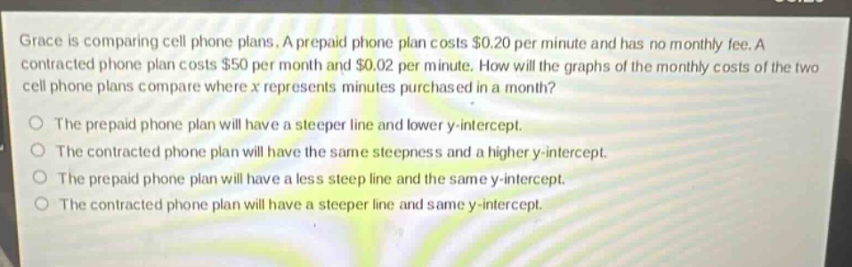 grace is comparing cell phone plans. a prepaid phone plan costs $0.20 per minute and has no monthly fee. a contracted phone plan costs $50 per month and $0.02 per minute. how will the graphs of the monthly costs of the two cell phone plans compare where x represents minutes purchased in a month? the prepaid phone plan will have a steeper line and lower y - intercept. the contracted phone plan will have the same steepness and a higher y - intercept. the prepaid phone plan will have a less steep line and the same y - intercept. the contracted phone plan will have a steeper line and same y - intercept.