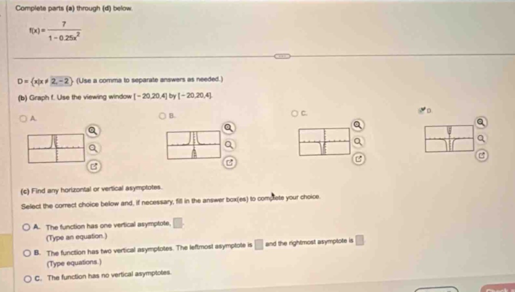 complete parts (a) through (d) below. f(x)=7/(1 - 0.25x²) d={x|x≠2, - 2} (use a comma to separate answers as needed.) (b) graph f. use the viewing window -20,20,4 by -20,20,4 (c) find any horizontal or vertical asymptotes. select the correct choice below and, if necessary, fill in the answer box(es) to complete your choice. a. the function has one vertical asymptote, (type an equation.) b. the function has two vertical asymptotes. the left - most asymptote is and the right - most asymptote is (type equations.) c. the function has no vertical asymptotes.