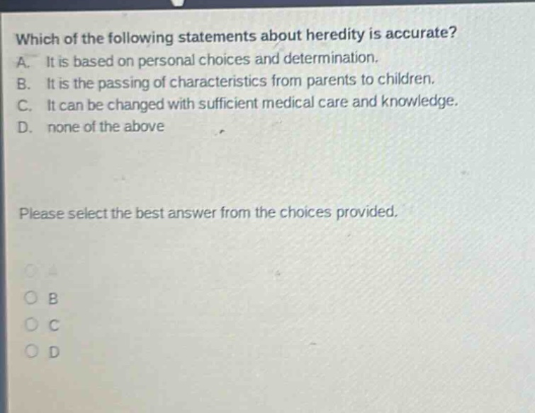 which of the following statements about heredity is accurate? a. it is based on personal choices and determination. b. it is the passing of characteristics from parents to children. c. it can be changed with sufficient medical care and knowledge. d. none of the above please select the best answer from the choices provided. o a o b o c o d