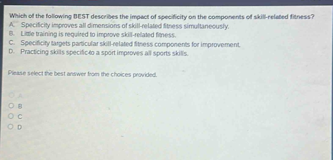 which of the following best describes the impact of specificity on the components of skill - related fitness? a. specificity improves all dimensions of skill - related fitness simultaneously. b. little training is required to improve skill - related fitness. c. specificity targets particular skill - related fitness components for improvement. d. practicing skills specific to a sport improves all sports skills. please select the best answer from the choices provided.