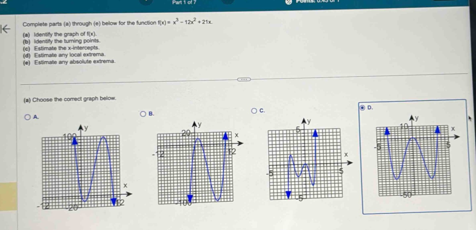 complete parts (a) through (e) below for the function f(x)=x³ - 12x² + 21x. (a) identify the graph of f(x). (b) identify the turning - points. (c) estimate the x - intercepts. (d) estimate any local extrema. (e) estimate any absolute extrema. (a) choose the correct graph below.