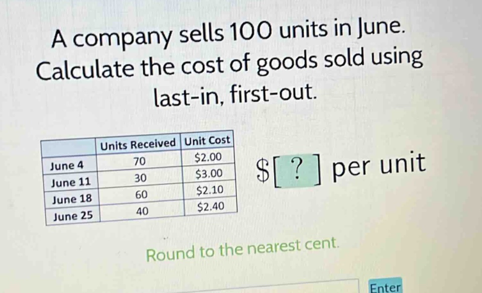 a company sells 100 units in june. calculate the cost of goods sold using last - in, first - out. round to the nearest cent. units received unit cost june 4 70 $2.00 june 11 30 $3.00 june 18 60 $2.10 june 25 40 $2.40 $? per unit