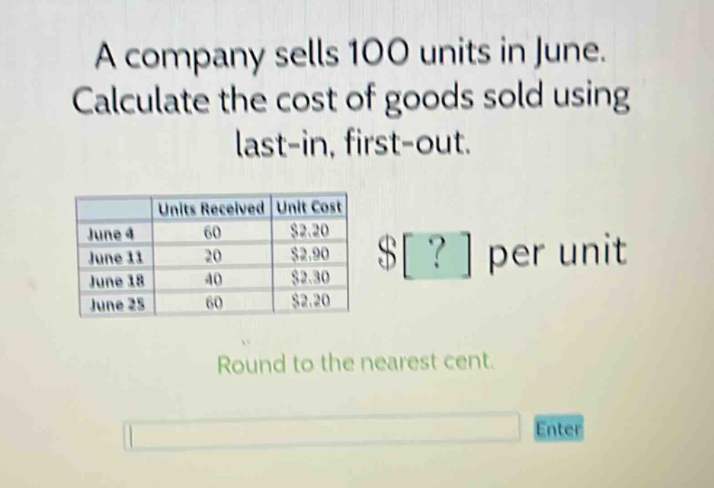 a company sells 100 units in june. calculate the cost of goods sold using last - in, first - out. units received unit cost june 4 60 $2.20 june 11 20 $2.90 june 18 40 $2.30 june 25 60 $2.20 $? per unit round to the nearest cent.