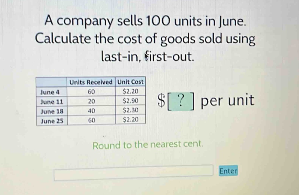a company sells 100 units in june. calculate the cost of goods sold using last - in, first - out. units received unit cost june 4 60 $2.20 june 11 20 $2.90 june 18 40 $2.30 june 25 60 $2.20 round to the nearest cent.