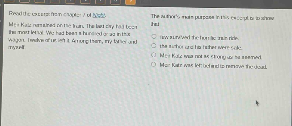 read the excerpt from chapter 7 of night. meir katz remained on the train. the last day had been the most lethal. we had been a hundred or so in this wagon. twelve of us left it. among them, my father and myself. the authors main purpose in this excerpt is to show that few survived the horrific train ride. the author and his father were safe. meir katz was not as strong as he seemed. meir katz was left behind to remove the dead.