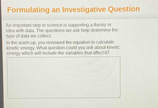 formulating an investigative question\nan important step in science is supporting a theory or idea with data. the questions we ask help determine the type of data we collect.\nin the warm up, you reviewed the equation to calculate kinetic energy. what question could you ask about kinetic energy which will include the variables that affect it?