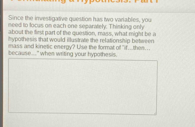 since the investigative question has two variables, you need to focus on each one separately. thinking only about the first part of the question, mass, what might be a hypothesis that would illustrate the relationship between mass and kinetic energy? use the format of \if...then... because...\ when writing your hypothesis.