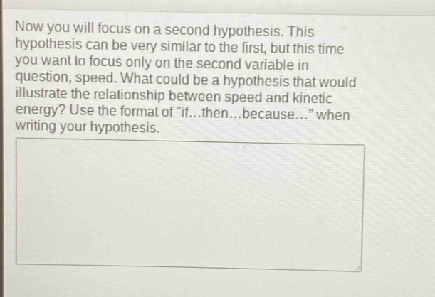 now you will focus on a second hypothesis. this hypothesis can be very similar to the first, but this time you want to focus only on the second variable in question, speed. what could be a hypothesis that would illustrate the relationship between speed and kinetic energy? use the format of \if...then...because...\ when writing your hypothesis.