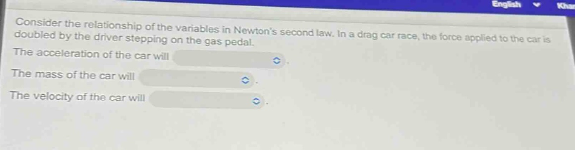 consider the relationship of the variables in newtons second law. in a drag car race, the force applied to the car is doubled by the driver stepping on the gas pedal. the acceleration of the car will. the mass of the car will. the velocity of the car will.