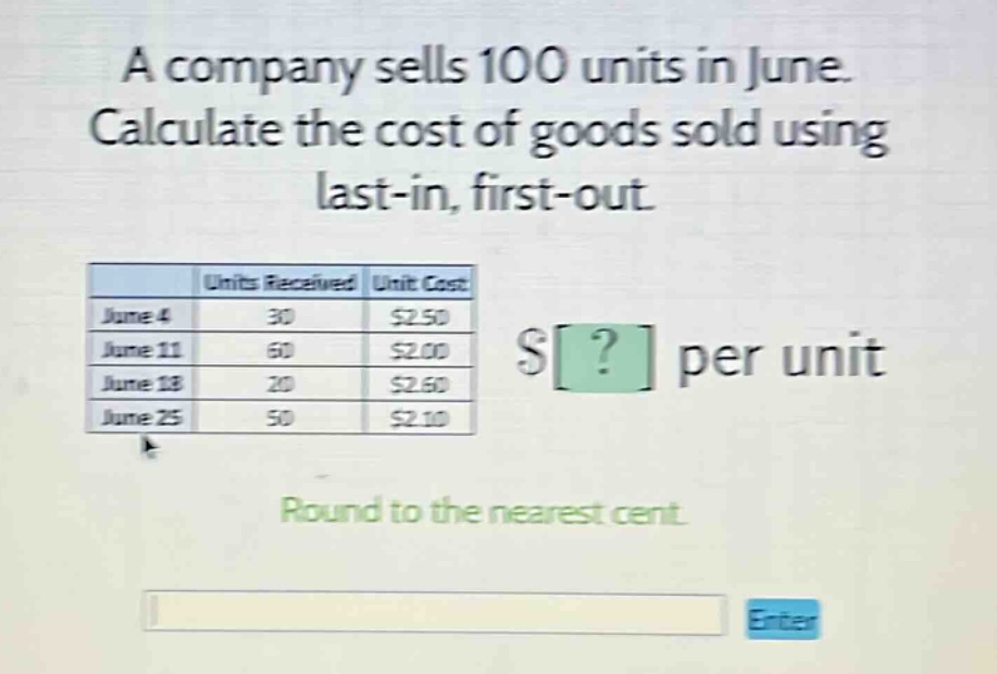a company sells 100 units in june. calculate the cost of goods sold using last - in, first - out. units received unit cost june 4 30 $2.50 june 11 60 $2.00 june 18 20 $2.60 june 25 50 $2.10 $? per unit round to the nearest cent.