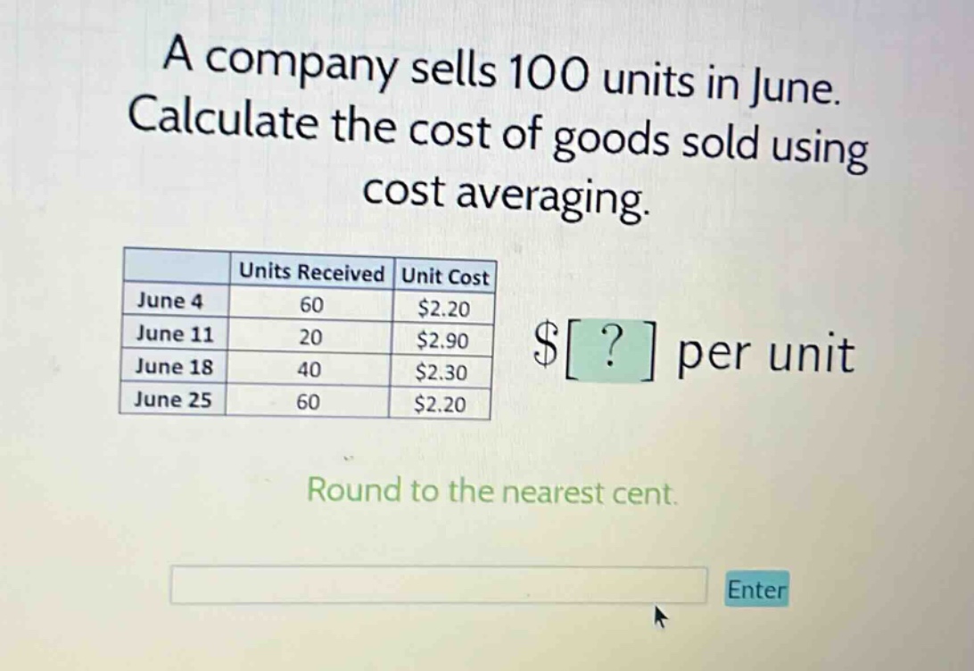 a company sells 100 units in june. calculate the cost of goods sold using cost averaging. june 4 60 $2.20 june 11 20 $2.90 june 18 40 $2.30 june 25 60 $2.20 $? per unit round to the nearest cent.