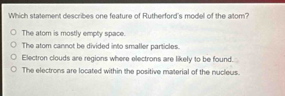 which statement describes one feature of rutherfords model of the atom? the atom is mostly empty space. the atom cannot be divided into smaller particles. electron clouds are regions where electrons are likely to be found. the electrons are located within the positive material of the nucleus.