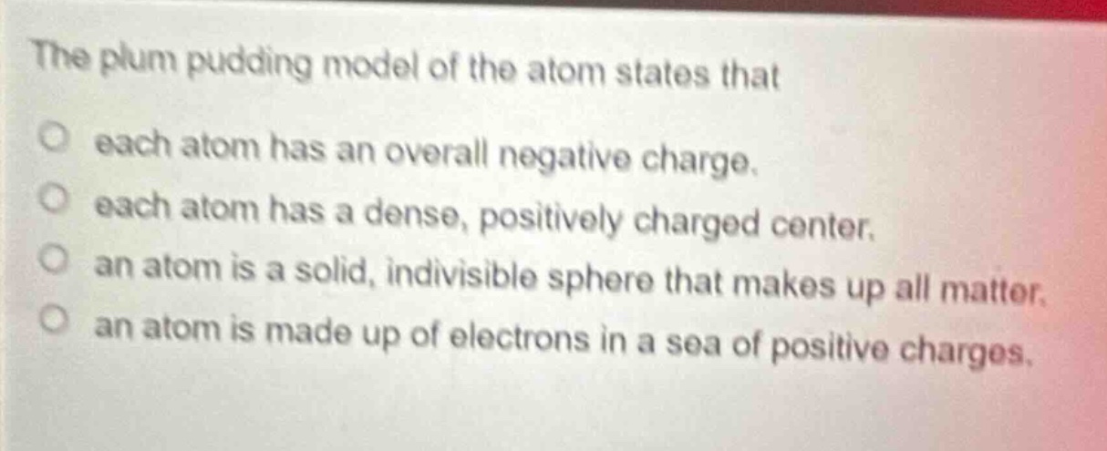 the plum pudding model of the atom states that each atom has an overall negative charge. each atom has a dense, positively charged center. an atom is a solid, indivisible sphere that makes up all matter. an atom is made up of electrons in a sea of positive charges.