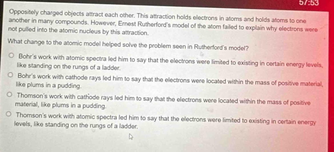 oppositely charged objects attract each other. this attraction holds electrons in atoms and holds atoms to one another in many compounds. however, ernest rutherfords model of the atom failed to explain why electrons were not pulled into the atomic nucleus by this attraction. what change to the atomic model helped solve the problem seen in rutherfords model? bohrs work with atomic spectra led him to say that the electrons were limited to existing in certain energy levels, like standing on the rungs of a ladder. bohrs work with cathode rays led him to say that the electrons were located within the mass of positive material, like plums in a pudding. thomsons work with cathode rays led him to say that the electrons were located within the mass of positive material, like plums in a pudding. thomsons work with atomic spectra led him to say that the electrons were limited to existing in certain energy levels, like standing on the rungs of a ladder.