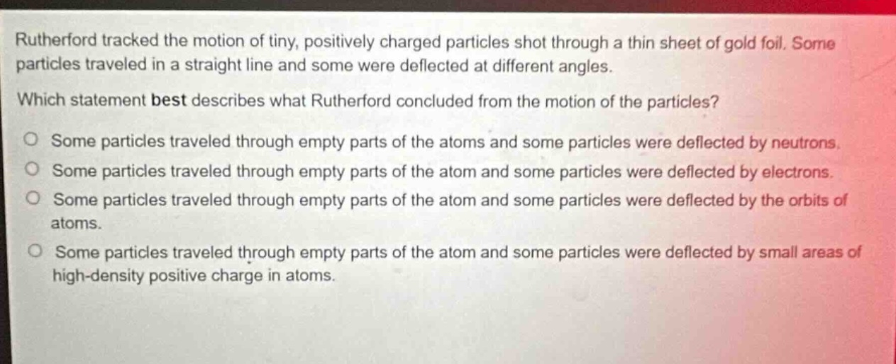 rutherford tracked the motion of tiny, positively charged particles shot through a thin sheet of gold foil. some particles traveled in a straight line and some were deflected at different angles. which statement best describes what rutherford concluded from the motion of the particles? o some particles traveled through empty parts of the atoms and some particles were deflected by neutrons. o some particles traveled through empty parts of the atom and some particles were deflected by electrons. o some particles traveled through empty parts of the atom and some particles were deflected by the orbits of atoms. o some particles traveled through empty parts of the atom and some particles were deflected by small areas of high - density positive charge in atoms.