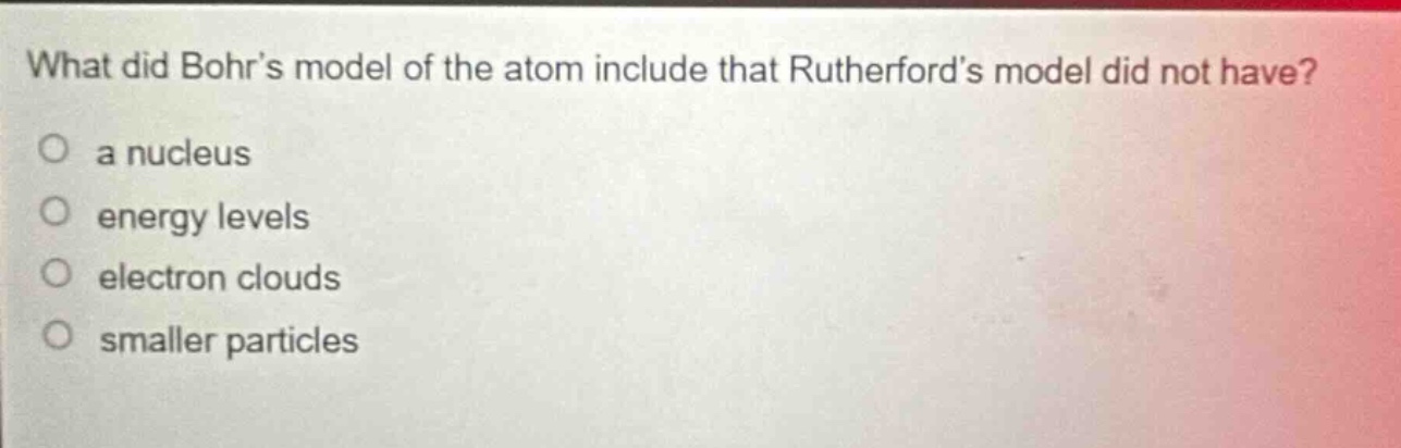 what did bohrs model of the atom include that rutherfords model did not have?\no a nucleus\no energy levels\no electron clouds\no smaller particles