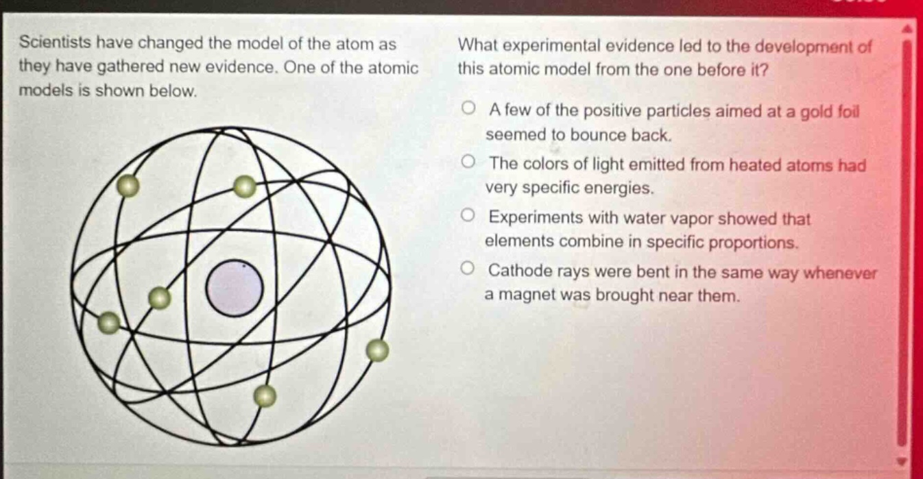 scientists have changed the model of the atom as they have gathered new evidence. one of the atomic models is shown below. what experimental evidence led to the development of this atomic model from the one before it? a few of the positive particles aimed at a gold foil seemed to bounce back. the colors of light emitted from heated atoms had very specific energies. experiments with water vapor showed that elements combine in specific proportions. cathode rays were bent in the same way whenever a magnet was brought near them.