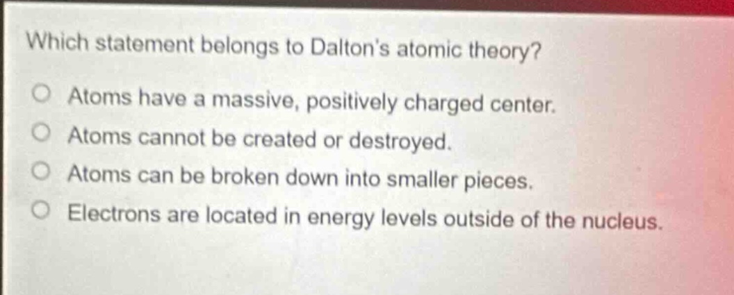 which statement belongs to daltons atomic theory? atoms have a massive, positively charged center. atoms cannot be created or destroyed. atoms can be broken down into smaller pieces. electrons are located in energy levels outside of the nucleus.