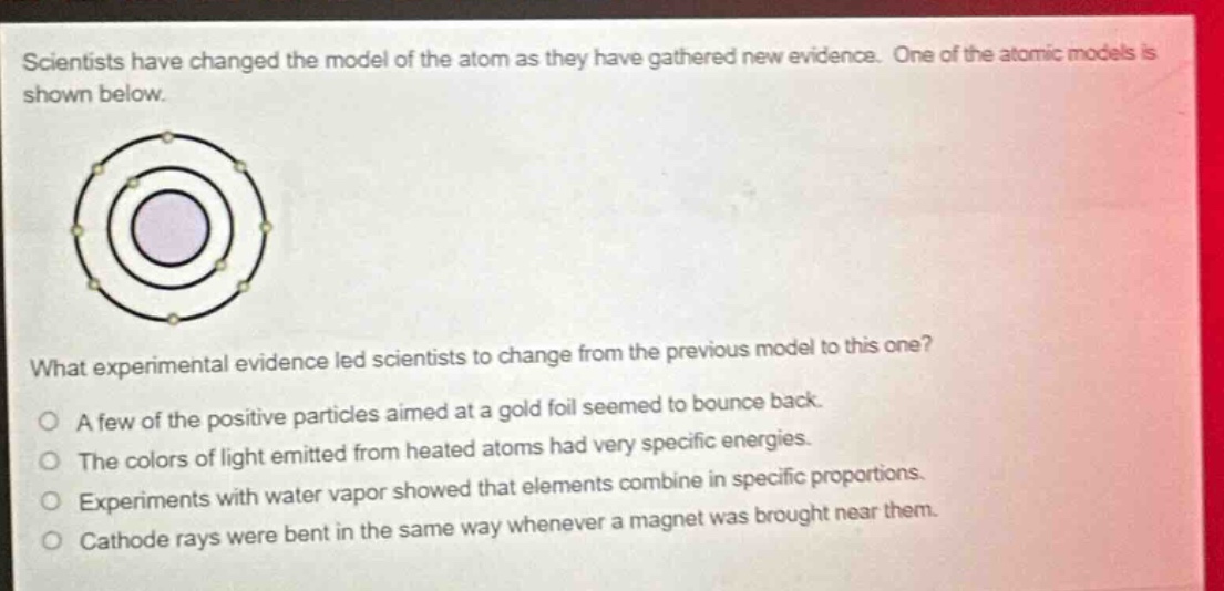 scientists have changed the model of the atom as they have gathered new evidence. one of the atomic models is shown below. what experimental evidence led scientists to change from the previous model to this one? a few of the positive particles aimed at a gold foil seemed to bounce back. the colors of light emitted from heated atoms had very specific energies. experiments with water vapor showed that elements combine in specific proportions. cathode rays were bent in the same way whenever a magnet was brought near them.
