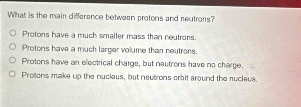 what is the main difference between protons and neutrons? protons have a much smaller mass than neutrons. protons have a much larger volume than neutrons. protons have an electrical charge, but neutrons have no charge. protons make up the nucleus, but neutrons orbit around the nucleus.