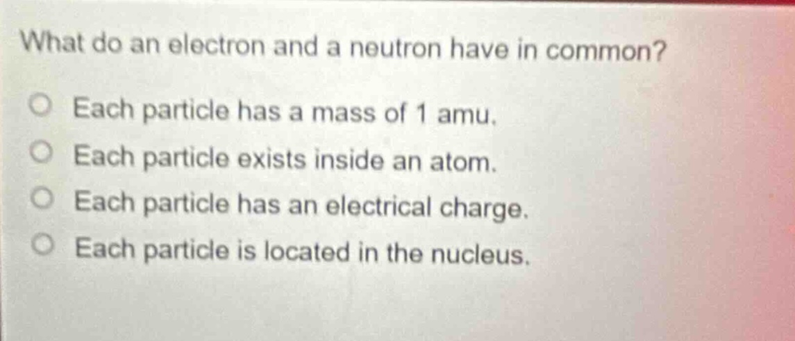 what do an electron and a neutron have in common? each particle has a mass of 1 amu. each particle exists inside an atom. each particle has an electrical charge. each particle is located in the nucleus.