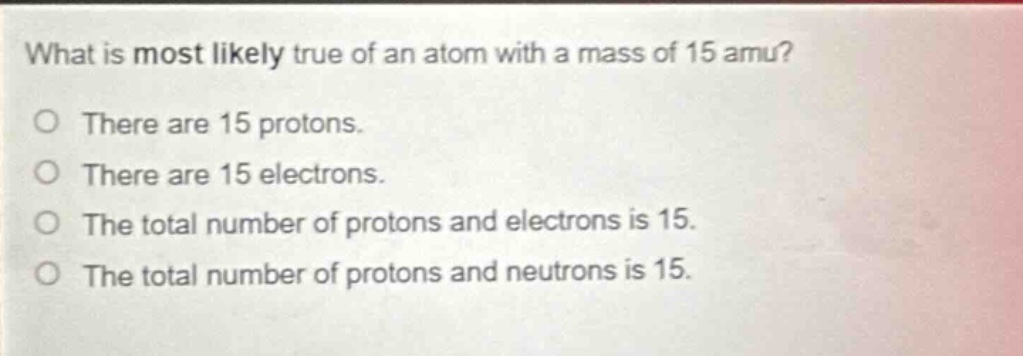 what is most likely true of an atom with a mass of 15 amu? there are 15 protons. there are 15 electrons. the total number of protons and electrons is 15. the total number of protons and neutrons is 15.