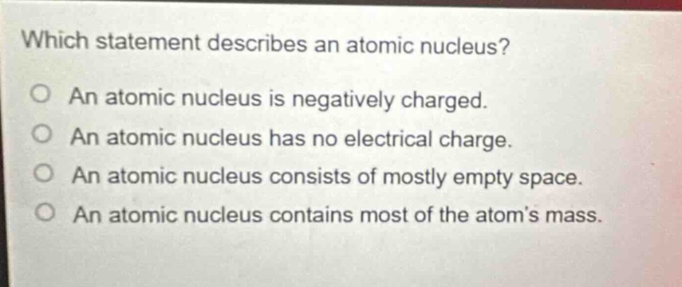 which statement describes an atomic nucleus? an atomic nucleus is negatively charged. an atomic nucleus has no electrical charge. an atomic nucleus consists of mostly empty space. an atomic nucleus contains most of the atoms mass.