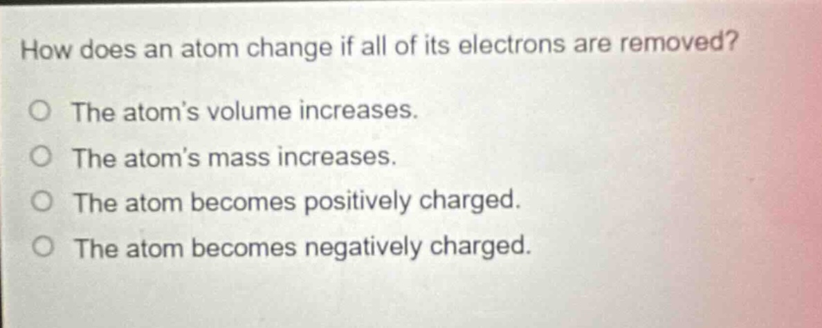 how does an atom change if all of its electrons are removed? the atom’s volume increases. the atom’s mass increases. the atom becomes positively charged. the atom becomes negatively charged.