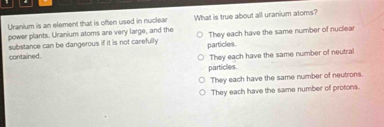 uranium is an element that is often used in nuclear power plants. uranium atoms are very large, and the substance can be dangerous if it is not carefully contained. what is true about all uranium atoms? they each have the same number of nuclear particles. they each have the same number of neutral particles. they each have the same number of neutrons. they each have the same number of protons.