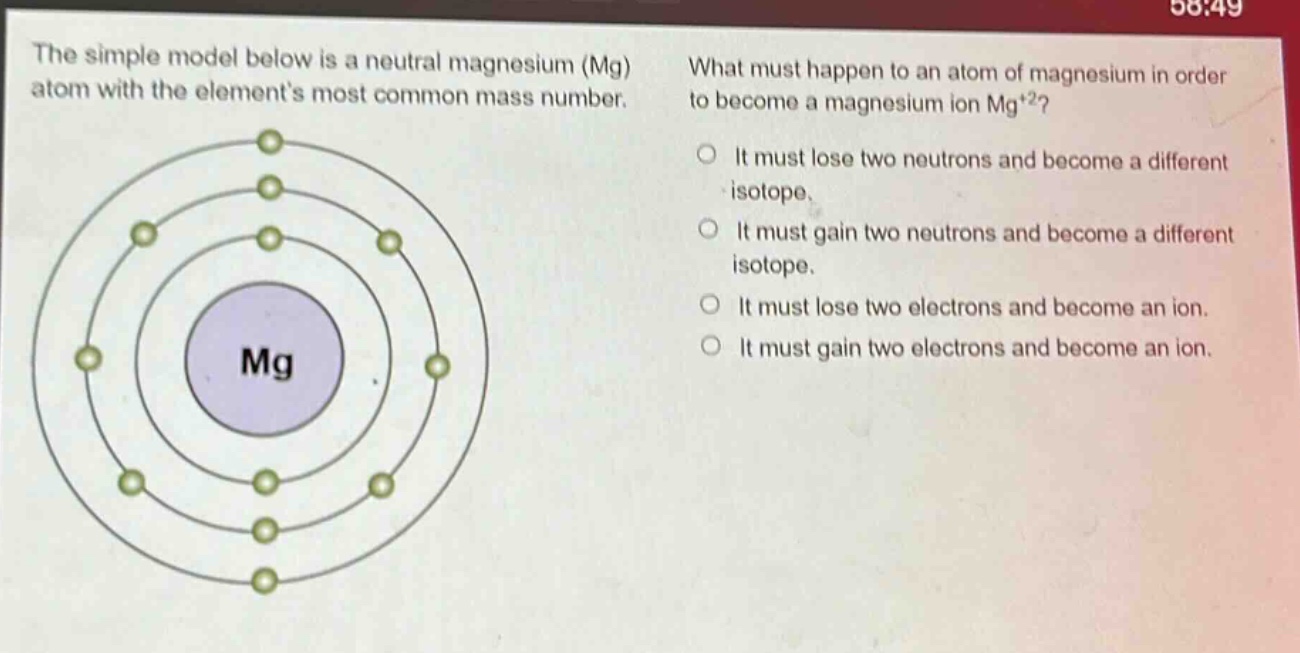 the simple model below is a neutral magnesium (mg) atom with the elements most common mass number. what must happen to an atom of magnesium in order to become a magnesium ion mg+2? it must lose two neutrons and become a different isotope. it must gain two neutrons and become a different isotope. it must lose two electrons and become an ion. it must gain two electrons and become an ion.