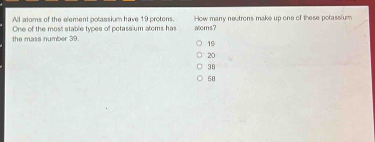 all atoms of the element potassium have 19 protons. one of the most stable types of potassium atoms has the mass number 39. how many neutrons make up one of these potassium atoms? 19 20 38 58