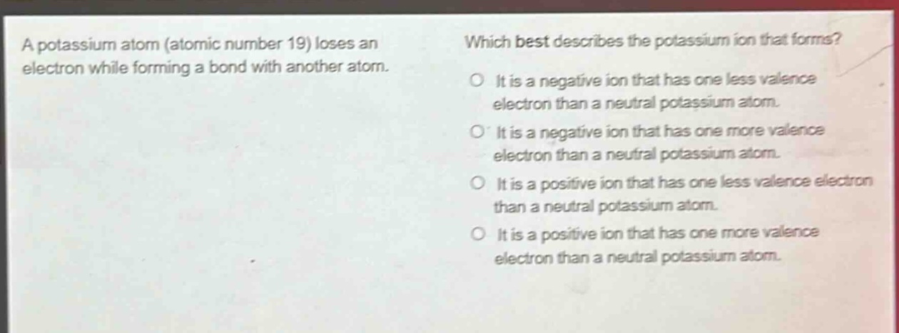 a potassium atom (atomic number 19) loses an electron while forming a bond with another atom. which best describes the potassium ion that forms? it is a negative ion that has one less valence electron than a neutral potassium atom. it is a negative ion that has one more valence electron than a neutral potassium atom. it is a positive ion that has one less valence electron than a neutral potassium atom. it is a positive ion that has one more valence electron than a neutral potassium atom.