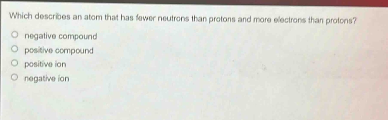 which describes an atom that has fewer neutrons than protons and more electrons than protons?\nnegative compound\npositive compound\npositive ion\nnegative ion